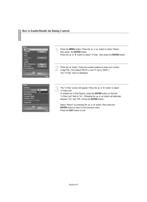 Page 67English-65
How to Enable/Disable the Rating Controls
1
Press the MENUbutton. Press the  or  button to select “Setup”, 
then press  the 
ENTERbutton.
Press the  or  button to select “V-Chip”, then press the 
ENTERbutton.
2
Press the  button. Press the number buttons to enter your current 
4-digit PIN. (The default PIN for a new TV set is “0000”.)
The “V-Chip” menu is displayed. 
3
The “V-Chip” screen will appear. Press the  or  button to select 
“V-Chip Lock”.
To enable the V-Chip feature, press the...