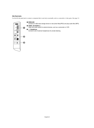 Page 8English-6
WISELINKConnect an USB mass storage device to view photo files(JPEG) and play audio files (MP3).
VIDEO, (R-AUDIO-L) Video and audio inputs for external devices, such as a camcorder or VCR.
HeadphoneConnect a set of external headphones for private listening.
Side Panel Jacks
Use the left side panel jacks to connect a component that is used only occasionally, such as a camcorder or video game. (See page 11)
BN68-01047X-00Eng.qxd  8/29/06  2:00 PM  Page 6 