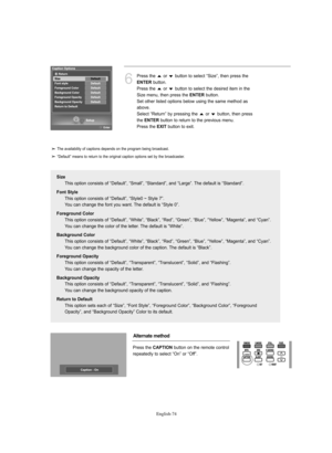 Page 76English-74
6
Press the  or  button to select “Size”, then press the 
ENTERbutton.
Press the  or  button to select the desired item in the
Size menu, then press the 
ENTERbutton.
Set other listed options below using the same method as
above.
Select “Return” by pressing the  or  button, then press
the 
ENTERbutton to return to the previous menu.
Press the 
EXITbutton to exit.
Size
This option consists of “Default”, “Small”, “Standard”, and “Large”. The default is “Standard”.
Font Style
This option consists...