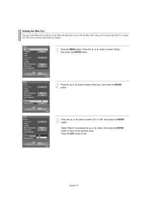 Page 77English-75
Setting the Blue Eye
1
Press the MENUbutton. Press the  or  button to select “Setup”, 
then press  the 
ENTERbutton.
2
Press the  or  button to select “Blue eye”, then press the ENTER
button.
3
Press the  or  button to select “On” or “Off”, then press the ENTER
button.
Select “Return” by pressing the  or  button, then press the 
ENTER
button to return to the previous menu. 
Press the 
EXITbutton to exit.
You can set the Blue Power LED on or off. When the Blue Eye is set to off, the Blue LED...