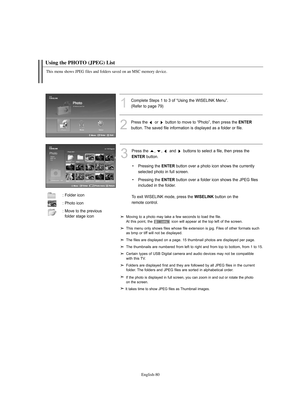 Page 82English-80
Using the PHOTO (JPEG) List 
1
Complete Steps 1 to 3 of “Using the WISELINK Menu”.
(Refer to page 79)
2
Press the or button to move to “Photo”, then press the ENTER
button. The saved file information is displayed as a folder or file.
3
Press the  ,  ,  and  buttons to select a file, then press the 
ENTERbutton. 
To exit WISELINK mode, press the 
WISELINKbutton on the 
remote control.
This menu shows JPEG files and folders saved on an MSC memory device.
• Pressing the ENTERbutton over a photo...