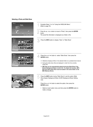 Page 83English-81
1
Complete Steps 1 to 3 of “Using the WISELINK Menu”.
(Refer to page 79)
3
Press the INFObutton to display “View” or “Slide Show”.
4
Press the  or  button to  select “Slide Show”, then press the 
ENTERbutton.
Slideshow displays all files in the selected folder at a predetermined interval.
During the slide show, files are displayed in order from the currently 
shown file.
MP3 files can be automatically played during the Slide Show if the 
Default Background Music is set to On. To enable this...