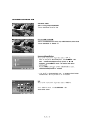 Page 84English-82
Slide Show Speed:
Select to control the slide show speed.
You can select Slow, Normal, or Fast.
Background Music On/Off:
Select to choose whether you want to play an MP3 file during a slide show.
You can select Music On or Music Off. 
Background Music Setting:
The saved file information is displayed as folder or MP3 file.
•  Select the Background Music Settings and press the 
ENTERbutton. 
Select a folder for the background music by using the  or 
buttons and press the 
ENTERbutton. The...