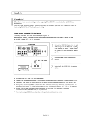 Page 93English-91
What’s D-Net?
1Connect the IEEE1394 Cable from the jack
of the component with IEEE1394 capability,
such as a Set-Top Box or a Digital VCR to
the D-Net (IEEE1394) S400MPEG jack on
the TV.
3Select the D-Net (IEEE1394) Compatible
device. 
2
Press the D-Netbutton on the Remote
Control.
Using D-Net
D-Net refers to a home network consisting of devices supporting D-Net (IEEE1394) connection (such as digital VCRs and 
Set-Top Boxes).
D-Net (IEEE1394) interface is capable of supporting various high-end...