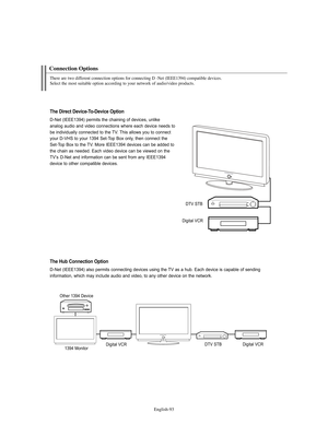 Page 95English-93
Connection Options
There are two different connection options for connecting D -Net (IEEE1394) compatible devices. 
Select the most suitable option according to your network of audio/video products.
The Direct Device-To-Device Option
D-Net (IEEE1394) permits the chaining of devices, unlike 
analog audio and video connections where each device needs to
be individually connected to the TV. This allows you to connect
your D-VHS to your 1394 Set-Top Box only, then connect the 
Set-Top Box to the...