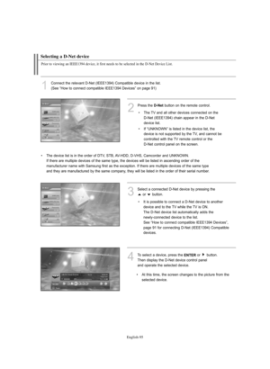 Page 97English-95
Selecting a D-Net device
Prior to viewing an IEEE1394 device, it first needs to be selected in the D-Net Device List.
1
Connect the relevant D-Net (IEEE1394) Compatible device in the list.
(See “How to connect compatible IEEE1394 Devices” on page 91)
3
Select a connected D-Net device by pressing the 
or  button.
4To select a device, press the ENTERor  button.
Then display the D-Net device control panel 
and operate the selected device.
2
Press theD-Netbutton on the remote control.
• The TV and...