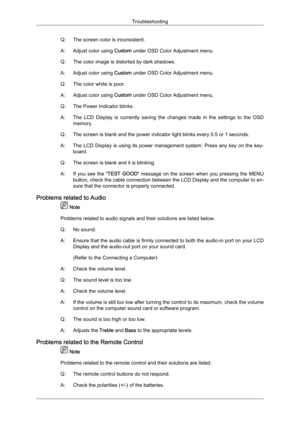 Page 104Q: The screen color is inconsistent.
A:
Adjust color using  Custom
 under OSD Color Adjustment menu.
Q: The color image is distorted by dark shadows.
A: Adjust color using  Custom under OSD Color Adjustment menu.
Q: The color white is poor.
A: Adjust color using  Custom under OSD Color Adjustment menu.
Q: The Power Indicator blinks.
A: The  LCD  Display  is  currently  saving  the  changes  made  in  the  settings  to  the  OSD memory.
Q: The screen is blank and the power indicator light blinks every 0.5...