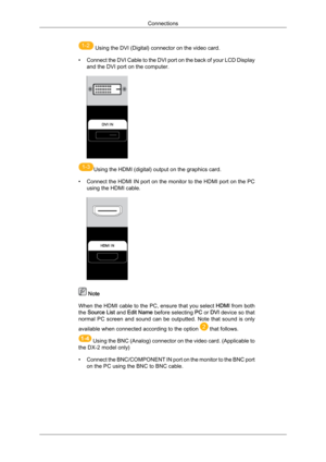 Page 21 
 Using the DVI (Digital) connector on the video card.
• Connect  the 
DVI Cable to the DVI port on the back of your LCD Display
and the DVI port on the computer.  
Using the HDMI (digital) output on the graphics card.
• Connect  the 

HDMI IN port on the monitor to the HDMI port on the PC
using the HDMI cable.  Note
When  the 

HDMI cable to the PC, ensure that you select  HDMI from both
the  Source List  and Edit Name  before selecting  PC or DVI device so that
normal  PC  screen  and  sound  can  be...
