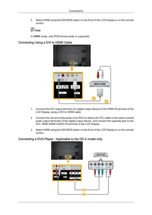 Page 252. Select 
HDMI  using the SOURCE button on the front of the LCD Display or on the remote
control.  Note
In HDMI mode, only PCM format audio is supported.
Connecting Using a DVI to HDMI Cable 1. Connect 
the 
 DVI output terminal of a digital output device to the HDMI IN terminal of the
LCD Display using a DVI to HDMI cable.
2. Connect the red and white jacks of an RCA to stereo (for PC) cable to the same colored audio output terminals of the digital output device, and connect the opposite jack to the...