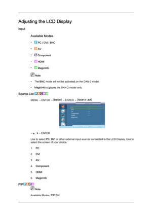 Page 61Adjusting the LCD Display
Input
Available Modes
•  
PC / DVI / BNC
•  
AV
•  
Component
•  
HDMI
•  
MagicInfo  Note
• The 
BNC mode will not be activated on the DXN-2 model.
• MagicInfo supports the DXN-2 model only.
Source List  MENU → ENTER →   → ENTER → 
→   ,   → ENTER
Use to select  PC, DVI  or 

other external input sources connected to the LCD Display. Use to
select the screen of your choice.
1. PC
2. DVI
3. AV
4. Component
5. HDMI
6. MagicInfo
PIP  Note
Available Modes:  PIP ON 