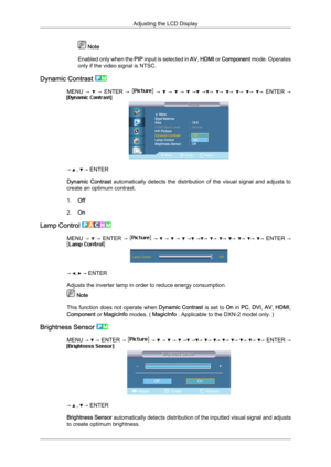 Page 73 Note
Enabled  only 
when the PIP input is selected in  AV, HDMI or  Component mode. Operates
only if the video signal is NTSC.
Dynamic Contrast  MENU  →     →  
ENTER  →     →     →     →     →   → →   →   →   →   →   →  
ENTER  → →   ,   → ENTER
Dynamic  Contrast 

automatically  detects  the  distribution  of  the  visual  signal  and  adjusts  to
create an optimum contrast.
1. Off
2. On
Lamp Control  MENU  →    →  ENTER  →    →    →    →    →   → →  →  →  →  →  →  →  ENTER  →
→  ,   → ENTER
Adjusts...