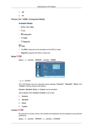 Page 741.
Off
2. On
Picture [ AV / HDMI / Component Mode]
Available Modes
•  
PC / DVI / BNC
•  
AV
•  
Component
•  
HDMI
•  
MagicInfo  Note
• The  BNC mode will not be activated on the DXN-2 model.
• MagicInfo supports the DXN-2 model only.
Mode  MENU →   → ENTER →   → ENTER → 
→   ,   → ENTER
The  LCD 

Display  has  four  automatic  picture  settings  (" Dynamic",  "Standard",  "Movie"  and
"Custom") that are preset at the factory.
Dynamic, Standard, Movie, or Custom can be...