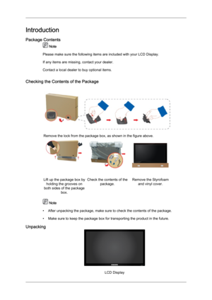 Page 9Introduction
Package Contents
 Note
Please make sure the following items are included with your LCD Display.
If any items are missing, contact your dealer.
Contact a local dealer  to buy optional items.
Checking the Contents of the Package Remove the lock from the package box, as shown in the figure above.
Lift up the package box by
holding the grooves on
both sides of the package box. Check the contents of the
package. Remove the Styrofoam
and vinyl cover.  Note
• After unpacking the package, make sure...