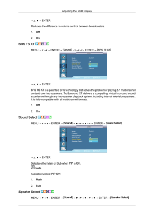 Page 83→   ,   → ENTER
Reduces the difference in volume control between broadcasters.
1. Off
2. On
SRS TS XT  MENU →   →  → ENTER →   → → → → ENTER → 
→   ,   → ENTER
SRS  TS 
XT  is a patented SRS technology that solves the problem of playing 5.1 multichannel
content  over  two  speakers.  TruSurround  XT  delivers  a  compelling,  virtual  surround  sound
experience through any two-speaker playback system, including internal television speakers.
It is fully compatible with all multichannel formats.
1. Off
2....