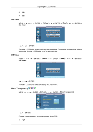 Page 866.
150
7. 180
On Timer MENU  →     →   →   →   ENTER  →     →     →   ENTER  →   →   →     →   ENTER →
→   ,   /  ,   → ENTER
Turns  the 
LCD Display on automatically at a preset time. Controls the mode and the volume
level at the time the LCD Display turns on automatically.
Off Timer MENU  →    →   →   →  ENTER  →    →    →  ENTER  →  →  →  →    →  ENTER→
→   ,   /  ,   → ENTER
Turns the LCD Display off automatically at a preset time.
Menu Transparency MENU →   →  →  → ENTER →   →  →   → ENTER → 
→   ,...