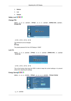 Page 872.
Medium
3. Low
4. Opaque
Safety Lock  Change PIN
MENU  →    →   →   → 
ENTER  →    →  →  →    → 
ENTER  →  → 
ENTER→ → [0∼9] → [0∼9] → [0∼9] → [0∼9]
The password can be changed.
 Note
The preset password for the LCD Display is "0000".
Lock On MENU →
   →  →  → ENTER →   →  →  →   → ENTER →   →   → ENTER
→  → [0∼9] → [0∼9] → [0∼9] → [0∼9]
This 
is 

the  function  that  locks  the  OSD  in  order  to  keep  the  current  settings  or  to  prevent
others from adjusting the settings.
Energy Saving...