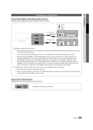 Page 1111English
02ConnectionsConnecting to an A\ludio De\fice
Usin\b	an	Optical	(Di\bital)	or	Audio	(Analo\b)	Cable	Connection
Available devices: D\yigital Audio System,\y Amplifier, DVD home theater\y
 
✎DIGITA\f	AUDIO	OUT	(OPTICA\f)
 
xWhen a Digital Audio System is connected to the DIGITA\f	AUDIO	OUT	(OPTICA\f) jack, decrease the volume 
o\f both the T V and the system\b
 
x5\b1 CH (channel) audio is available when the T V is connected to an external device supporting 5\b1 CH\b
 
xWhen the receiver...