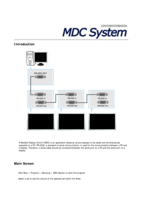 Page 48 
 
 
 
Introduction  
 
 A Multiple Display Control (MDC) is an application allowing various displays to be easily and simultaneously 
operated on a PC. RS-232C, a standard of serial communication, is used for the communication between a PC and 
a display. Therefore, a serial cable should be connected between the serial port on a PC and the serial port on a 
display.
Main Screen 
 
  Click Start > Program > Samsung > MDC System to start the program. 
  Select a set to see the volume of the selected set...