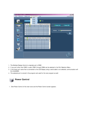 Page 50 
 
1. The Multiple Display Control is originally set to COM1.
2. If any port other than COM1 is used, COM1 through COM4 can be selected in the Port Selection Menu.
3. If the exact port name that is connected to the LCD Display using a serial cable is not selected, communication will 
be unavailable. 
4. The selected port is stored in the program and used for the next program as well.  
 Power Control 
 
1. Click Power Control of the main icons and the Power Control screen appears. 