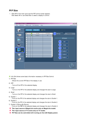 Page 58 
 
 
PIP Size
1. Click PIP of the main icons and the PIP control screen appears.  
Click Select All or use Check Box to select a display to control. 
Info Grid shows some basic information necessary to PIP Size Control.
1) PIP Size 
- Shows the current PIP Size of the display in use.
2) OFF 
- Turns off the PIP of the selected display.
3) Large 
- Turns on the PIP of the selected display and changes the size to Large.
4) Small 
- Turns on the PIP of the selected display and changes the size to Small.
5)...