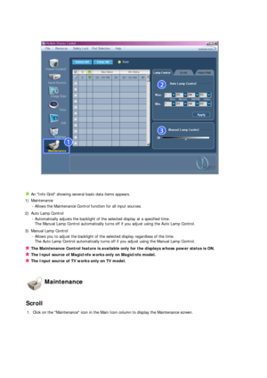 Page 65 
 
An Info Grid showing several basic data items appears. 
1) Maintenance 
- Allows the Maintenance Control function for all input sources. 
2) Auto Lamp Control 
- Automatically adjusts the backlight of the selected display at a specified time.  
The Manual Lamp Control automatically turns off if you ad
just using the Auto Lamp Control. 
3) Manual Lamp Control 
- Allows you to adjust the backlight of the selected display regardless of the time.  
The Auto Lamp Control automatically turns off if you ad...