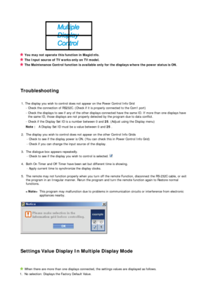Page 68 
 
 
 
 
 
 
 
You may not operate this function in MagicInfo.
The Input source of TV works only on TV model. 
The Maintenance Control function is available only for the displays where the power status is ON.
Troubleshooting 
 
1. The display you wish to control does not appear on the Power Control Info Grid 
- Check the connection of RS232C. (Check if it is properly connected to the Com1 port)
- Check the displays to see if any of the other displays connected have the same ID. If more than one displays...