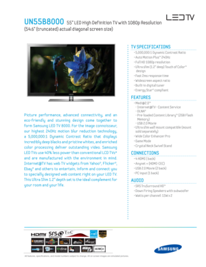 Page 1  All features, specifi cations, and model numbers subject to change. All on screen images are simulated pictures.
UN55B8000   55” LED High Def inition T V with 1080p Resolution  
(54.6” (truncated) actual diagonal screen size)
TM
Picture performance, advanced connectiv ity, and an 
eco-friendly and stunning design come together to 
form Samsung LED T V 8000. For the image connoisseur, 
our highest 240Hz motion blur reduction technology, 
a 5,000,000:1 Dynamic Contrast Ratio that displays 
incredibly...