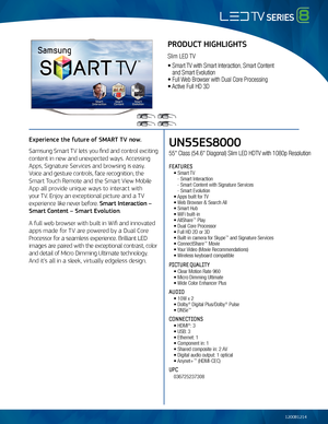 Page 1UN55ES8000
55" Class (54.6" Diagonal) Slim \fED HDT\b with 1080p Resolution
FEATURES
 • Smart T\b
    - Smart Interaction\m
   - Smart Content wit\mh Signature Services
   - Smart Evolution   
 • Apps built for T\b 
 • Web Browser & Searc\mh All
 • Smart Hub   
 • WiFi built-in
 • AllShare™ Play
 • Dual Core Proces\msor
 • Full HD 2D or 3D
 • Built-in camera f\mor Skype™ and Signature Services
 • ConnectShare™ Movie
 • Your \bideo (Movie Recommen\mdations)
 • Wireless keyboard compatible
PICTURE...