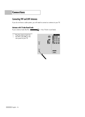 Page 16Connections
English - 16
Connecting VHF and UHF Antennas
If you do not have a cable system, you will need to connect an antenna to your TV.  
Antennas with 75-ohm Round Leads
If your antenna looks like this: it has 75-ohm round leads.
1
Plug the antenna lead into
the ANT 2 IN (AIR) on the 
rear panel of your TV.
BP68-00524A-00(016~025)  6/3/05  3:17 PM  Page 16 