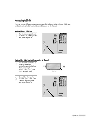 Page 17English - 17
Connecting Cable TV
You can connect different cable systems to your TV, including cable without a Cable box, 
and cable with a Cable box that descrambles some or all channels.
Cable without a Cable Box
1
Plug the incoming cable into
the ANT 1 IN (CABLE) on the
rear panel of your TV.
Cable with a Cable Box that Descrambles All Channels
1
Find the cable connected to
the ANTENNA OUT 
terminal on your Cable box. 
This terminal might be 
labeled “ANT OUT”, “VHF 
OUT” or simply “OUT”.
2
Connect...