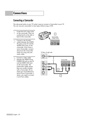 Page 20Connecting a Camcorder
The side panel jacks on your TV make it easy to connect a Camcorder to your TV.
You can use your camcorder to view tapes without using a VCR.
1
Locate the A/V output jacks
on the camcorder. They are
usually found on the side or
back of the camcorder. 
2
Connect a set of audio
cables between the AUDIO
IN jacks on the TV and the
AUDIO OUT jacks on the
camcorder. If you have a
mono Camcorder, connect
L(mono) to the Camcorder
audio out using only one
audio cable.
3
Connect a video...