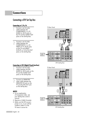 Page 22Connecting a DTV Set-Top Box
Connecting to Y, PB, PR
1
Connect a set of audio
cables between the 
COMPONENT (1 or 2) 
AUDIO (L, R) IN jacks on 
the TV and the AUDIO OUT 
jacks on the Set-Top Box.
2
Connect a set of video
cables between the 
COMPONENT (1 or 2) 
VIDEO (Y, P
B, PR) IN jacks 
on the TV and VIDEO 
(Y/P
B/PRor Y/CB/CR) OUT 
jacks on the Set-Top Box.
Connecting to DVI (Digital Visual Interface)
1
Connect a set of audio
cables between the DVI
AUDIO (L, R) IN jacks on the
TV and the AUDIO OUT...