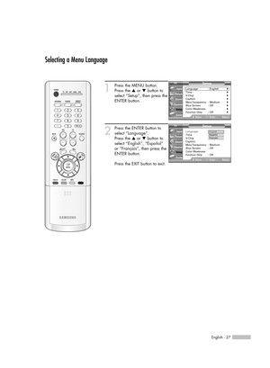 Page 27English - 27
Selecting a Menu Language
1
Press the MENU button. 
Press the …or †button to
select “Setup”, then press the
ENTER button.
2
Press the ENTER button to
select “Language”.
Press the …or †button to
select “English”, “Español” 
or “Français”, then press the
ENTER button.
Press the EXIT button to exit.
Setup
Language : English√Time√V-Chip√Caption√Menu Transparency: Medium√Blue Screen : Off√Color Weakness√Function Help: Off√
MoveEnterReturn Input
Picture
Sound
Channel
Setup
Guide
Setup
Language:...