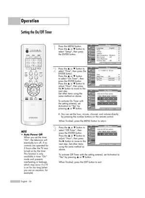 Page 36Operation
English - 36
Setting the On/Off Timer
1
Press the MENU button. 
Press the …or †button to
select “Setup”, then press
the ENTER button.
2
Press the …or †button to
select “Time”, then press the
ENTER button.
Press the …or †button
to select “On Timer”, then
press the ENTER button.
Press the …or †button to
adjust “Hour”, then press
the √button to move to the
next step.
Set other items using the
same method as above. 
To activate On Timer with
the setting entered, set
Activation to “Yes” by 
pressing...