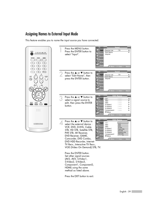 Page 39English - 39
Assigning Names to External Input Mode
This feature enables you to name the input source you have connected.
1
Press the MENU button. 
Press the ENTER button to
select “Input”.
2
Press the …or †button to
select “Edit Name”, then
press the ENTER button.
3
Press the …or †button to
select a signal source to
edit, then press the ENTER
button.
4
Press the …or †button to
select the external device :
VCR, DVD, D-VHS, Cable
STB, HD STB, Satellite STB,
PVR STB, AV Receiver,
DVD Receiver, GAME,...