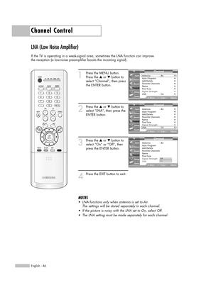 Page 46Channel Control
English - 46
LNA (Low Noise Amplifier)
If the TV is operating in a weak-signal area, sometimes the LNA function can improve
the reception (a low-noise preamplifier boosts the incoming signal).
1
Press the MENU button.
Press the …or †button to
select “Channel”, then press
the ENTER button.
2
Press the …or †button to
select “LNA”, then press the
ENTER button.
3
Press the …or †button to
select “On” or “Off”, then
press the ENTER button.
4
Press the EXIT button to exit.
NOTES
•LNA functions...