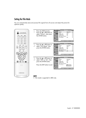 Page 57English - 57
Setting the Film Mode
You can automatically sense and process film signals from all sources and adjust the picture for 
optimum quality.
1
Press the MENU button.
Press the …or †button to
select “Picture”, then press
the ENTER button.
2
Press the …or †button to
select “Film Mode”, then
press the ENTER button.
3
Press the …or †button to
select “Off” or “On”, then
press the ENTER button.
Press the EXIT button to exit.
NOTE
•Film mode is supported in 480i only.
Picture
Mode : Standard√Size :...