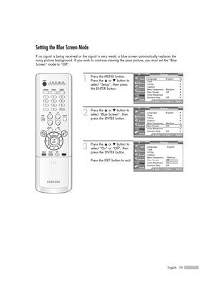 Page 59English - 59
Setting the Blue Screen Mode
If no signal is being received or the signal is very weak, a blue screen automatically replaces the
noisy picture background. If you wish to continue viewing the poor picture, you must set the “Blue
Screen” mode to “Off”.
1
Press the MENU button.
Press the …or †button to
select “Setup”, then press 
the ENTER button.
2
Press the …or †button to
select “Blue Screen”, then
press the ENTER button.
3
Press the …or †button to
select “On” or “Off”, then
press the ENTER...