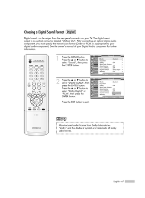 Page 67English - 67
Choosing a Digital Sound Format
Digital sound can be output from the rear-panel connector on your TV. The digital sound
output is an optical connector labeled “Optical Out”. After connecting an optical digital-audio
component, you must specify the transmission format (Dolby or PCM, as appropriate to your
digital audio component). See the owners manual of your Digital Audio component for further 
information.
1
Press the MENU button.
Press the …or †button to
select “Sound”, then press
the...