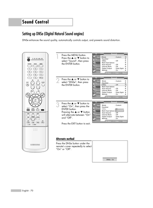 Page 70Sound Control
English - 70
Setting up DNSe (Digital Natural Sound engine)
DNSe enhances the sound quality, automatically controls output, and prevents sound distortion.
1
Press the MENU button.
Press the …or †button to
select “Sound”, then press
the ENTER button.
2
Press the …or †button to
select “DNSe”, then press
the ENTER button.
3
Press the …or †button to
select “On”, then press the
ENTER button.
Pressing the …or †button
will alternate between “On”
and “Off”.
Press the EXIT button to exit.
Alternate...