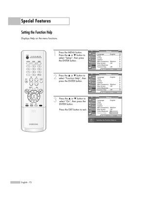 Page 72Special Features
English - 72
Setting the Function Help
Displays Help on the menu functions.
1
Press the MENU button.
Press the …or †button to
select “Setup”, then press 
the ENTER button.
2
Press the …or †button to
select “Function Help”, then
press the ENTER button.
3
Press the …or †button to
select “On”, then press the
ENTER button.
Press the EXIT button to exit.
Setup
Language : English√Time√V-Chip√Caption√Menu Transparency: Medium√Blue Screen : Off√Color Weakness√Function Help: Off√
MoveEnterReturn...