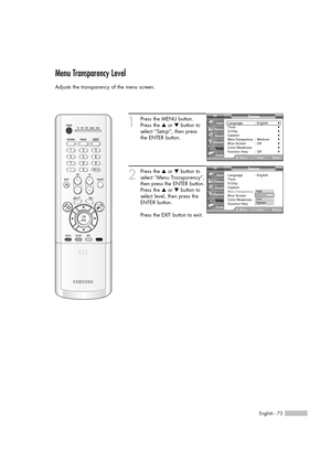 Page 73English - 73
Menu Transparency Level
Adjusts the transparency of the menu screen.
1
Press the MENU button.
Press the …or †button to
select “Setup”, then press 
the ENTER button.
2
Press the …or †button to
select “Menu Transparency”,
then press the ENTER button.
Press the …or †button to
select level, then press the
ENTER button.
Press the EXIT button to exit.
Setup
Language : English√Time√V-Chip√Caption√Menu Transparency: Medium√Blue Screen : Off√Color Weakness√Function Help: Off√
MoveEnterReturn Input...