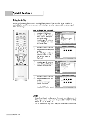 Page 74Special Features
English - 74
Using the V-Chip
Access to channels and programs is controlled by a password (i.e., a 4-digit secret code that is
defined by the user). The on-screen menu will instruct you to assign a password (you can change it
later, if necessary).
How to Change Your Password
1
Press the MENU button.
Press the …or †button to
select “Setup”, then press
the ENTER button.
Press the …or †button to
select “V-Chip”, then press
the ENTER button.
2
Press the number buttons to
enter your current...