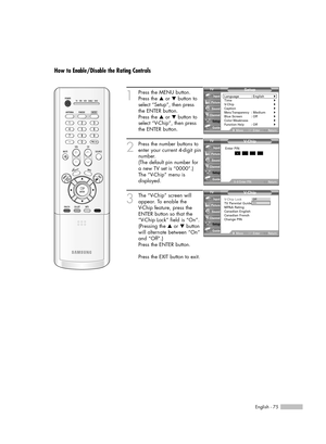 Page 75English - 75
How to Enable/Disable the Rating Controls
1
Press the MENU button.
Press the …or †button to
select “Setup”, then press 
the ENTER button.
Press the …or †button to
select “V-Chip”, then press
the ENTER button.
2
Press the number buttons to
enter your current 4-digit pin
number.
(The default pin number for
a new TV set is “0000”.)
The “V-Chip” menu is
displayed. 
3
The “V-Chip” screen will
appear. To enable the 
V-Chip feature, press the
ENTER button so that the 
“V-Chip Lock” field is “On”....