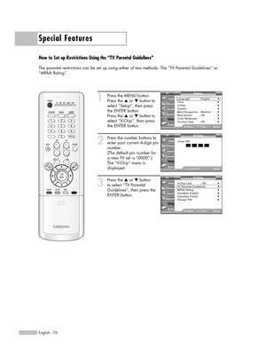 Page 76Special Features
English - 76
How to Set up Restrictions Using the “TV Parental Guidelines”
The parental restrictions can be set up using either of two methods: The “TV Parental Guidelines” or
“MPAA Rating”.
1
Press the MENU button.
Press the …or †button to
select “Setup”, then press
the ENTER button.
Press the …or †button to
select “V-Chip”, then press
the ENTER button.
2
Press the number buttons to
enter your current 4-digit pin
number.
(The default pin number for
a new TV set is “0000”.)
The “V-Chip”...