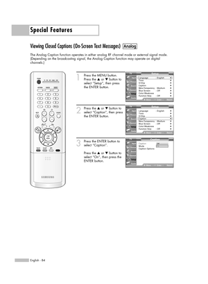 Page 84Special Features
English - 84
Viewing Closed Captions (On-Screen Text Messages)
The Analog Caption function operates in either analog RF channel mode or external signal mode.
(Depending on the broadcasting signal, the Analog Caption function may operate on digital 
channels.)
1
Press the MENU button.
Press the …or †button to
select “Setup”, then press 
the ENTER button.
2
Press the …or †button to
select “Caption”, then press
the ENTER button.
3
Press the ENTER button to
select “Caption”.
Press the …or...