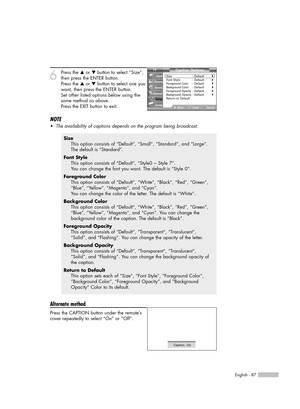 Page 87English - 87
6
Press the …or †button to select “Size”,
then press the ENTER button.
Press the …or †button to select one you
want, then press the ENTER button.
Set other listed options below using the
same method as above.
Press the EXIT button to exit.
NOTE
•The availability of captions depends on the program being broadcast.
Alternate method
Press the CAPTION button under the remote’s
cover repeatedly to select “On” or “Off”.
Size
This option consists of “Default”, “Small”, “Standard”, and “Large”.
The...