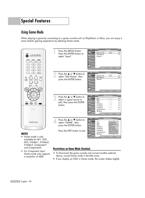 Page 90Special Features
English - 90
Using Game Mode
When playing a game by connecting to a game console such as PlayStation or Xbox, you can enjoy a
more realistic gaming experience by selecting Game mode.
1
Press the MENU button. 
Press the ENTER button to
select “Input”.
2
Press the …or †button to
select “Edit Name”, then
press the ENTER button.
3
Press the …or †button to
select a signal source to
edit, then press the ENTER
button.
4
Press the …or †button to
select “GAME”, then 
press the ENTER button.
Press...