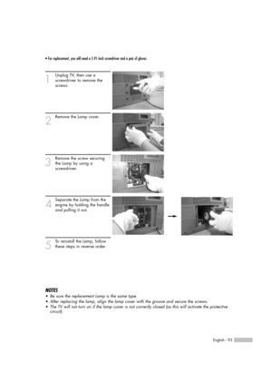 Page 93English - 93
• For replacement, you will need a 5.91-Inch screwdriver and a pair of gloves.
1
Unplug TV, then use a 
screwdriver to remove the 
screws.
2
Remove the Lamp cover.
3
Remove the screw securing
the Lamp by using a 
screwdriver.
4
Separate the Lamp from the
engine by holding the handle
and pulling it out.
5
To reinstall the Lamp, follow
these steps in reverse order.
NOTES
•Be sure the replacement Lamp is the same type.
•After replacing the lamp, align the lamp cover with the groove and secure...