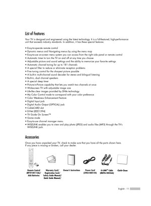 Page 11English - 11
List of Features
Your TV is designed and engineered using the latest technology. It is a full-featured, high-performance
unit that exceeds industry standards. In addition, it has these special features:
• Easy-to-operate remote control
• Dynamic menus and Navigating menus by using the menu map
• Easy-to-use on-screen menu system you can access from the right side panel or remote control
• Automatic timer to turn the TV on and off at any time you choose
• Adjustable picture and sound settings...